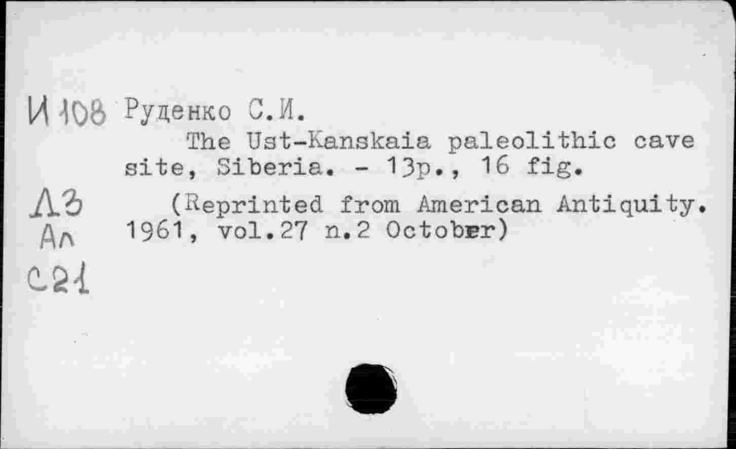 ﻿И Руденко С.И.
The Ust-Kanskaia paleolithic cave site, Siberia. - 13p., 16 fig.
лз (Reprinted from American Antiquity.
1961, vol.27 n.2 October)
C.21